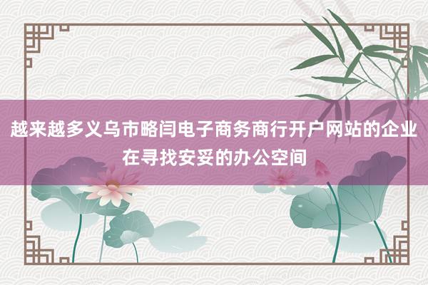 越来越多义乌市略闫电子商务商行开户网站的企业在寻找安妥的办公空间