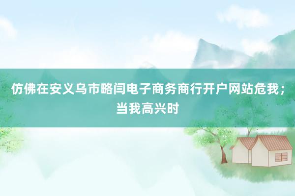仿佛在安义乌市略闫电子商务商行开户网站危我；当我高兴时