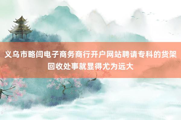 义乌市略闫电子商务商行开户网站聘请专科的货架回收处事就显得尤为远大
