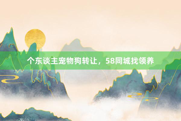 个东谈主宠物狗转让，58同城找领养